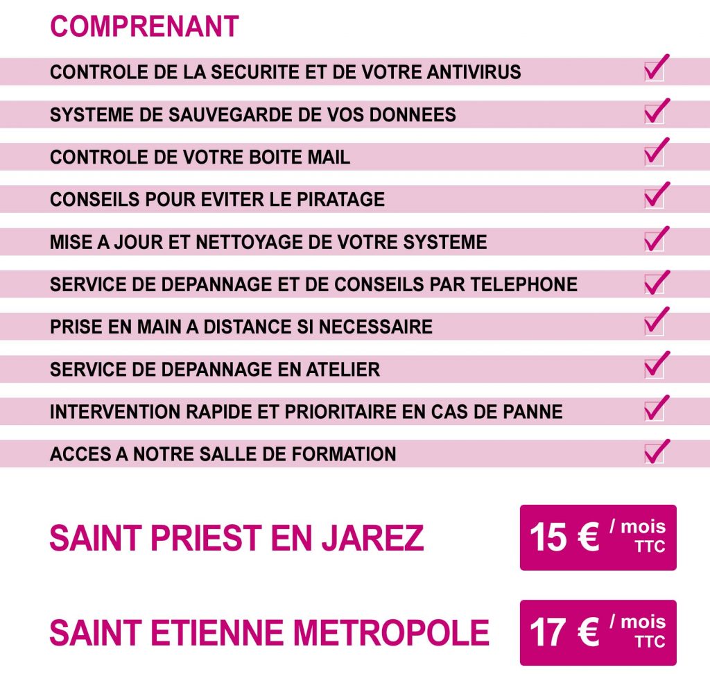 CONTROLE DE LA SECURITE ET DE VOTRE ANTIVIRUS  SYSTEME DE SAUVEGARDE DE VOS DONNEES  CONTROLE DE VOTRE BOITE MAIL  CONSEILS POUR EVITER LE PIRATAGE  MISE A JOUR ET NETTOYAGE DE VOTRE SYSTEME  SERVICE DE DEPANNAGE ET DE CONSEILS PAR TELEPHONE  PRISE EN MAIN A DISTANCE SI NECESSAIRE  SERVICE DE DEPANNAGE EN ATELIER  INTERVENTION RAPIDE ET PRIORITAIRE EN CAS DE PANNE  ACCES A NOTRE SALLE DE FORMATION